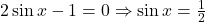 2 \sin x - 1 = 0 \Rightarrow \sin x = \frac{1}{2}