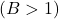 (B > 1)
